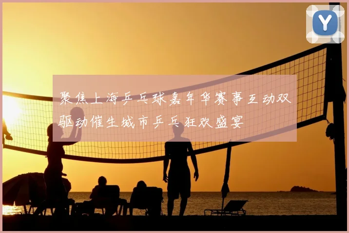 聚焦上海乒乓球嘉年华赛事互动双驱动催生城市乒乓狂欢盛宴