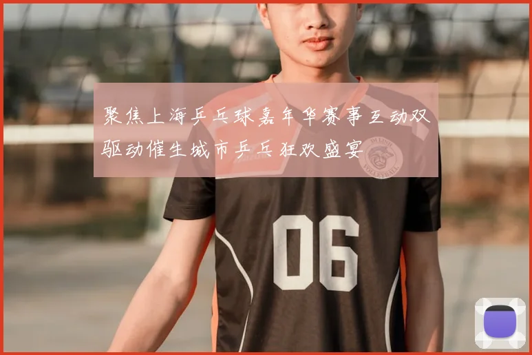 聚焦上海乒乓球嘉年华赛事互动双驱动催生城市乒乓狂欢盛宴