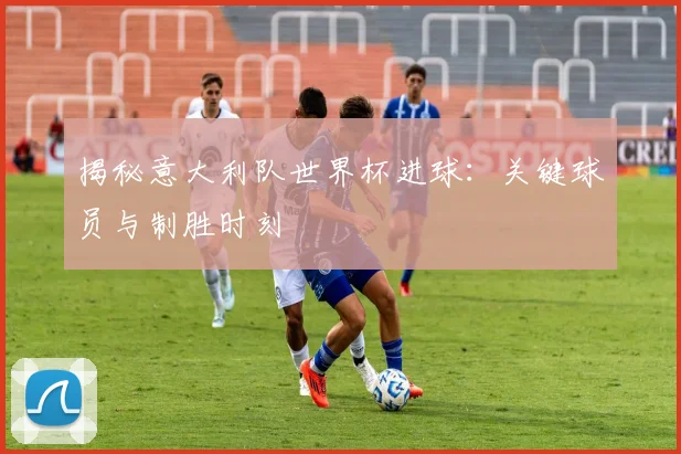 揭秘意大利队世界杯进球：关键球员与制胜时刻