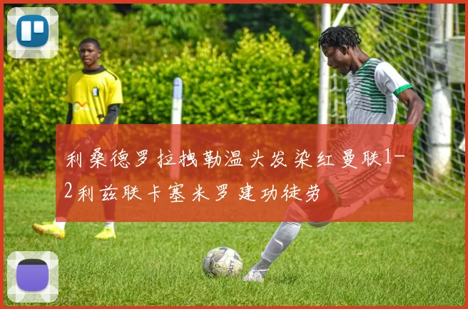 利桑德罗拉拽勒温头发染红曼联1-2利兹联卡塞米罗建功徒劳