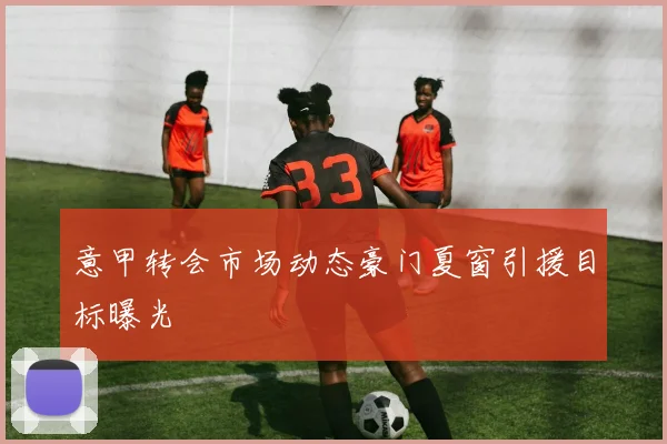 意甲转会市场动态豪门夏窗引援目标曝光